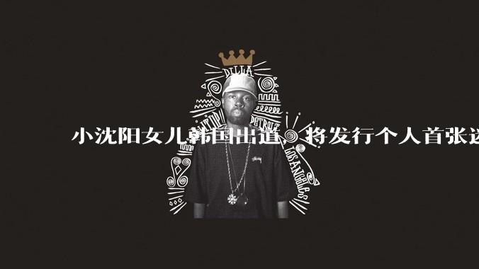 小沈阳女儿韩国出道，将发行个人首张迷你专辑，为什么选择韩国出道？你看好吗？