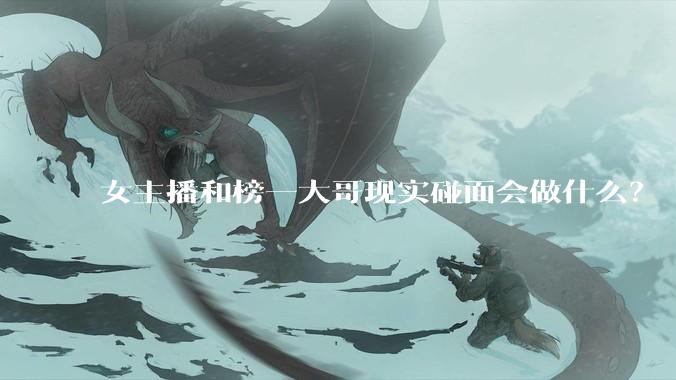 女主播和榜一大哥现实碰面会做什么？